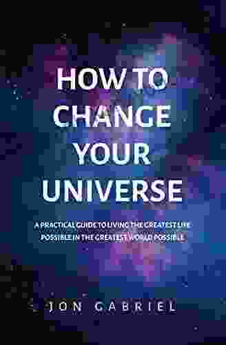 How To Change Your Universe: A Practical Guide To Living The Greatest Life Possible In The Greatest World Possible