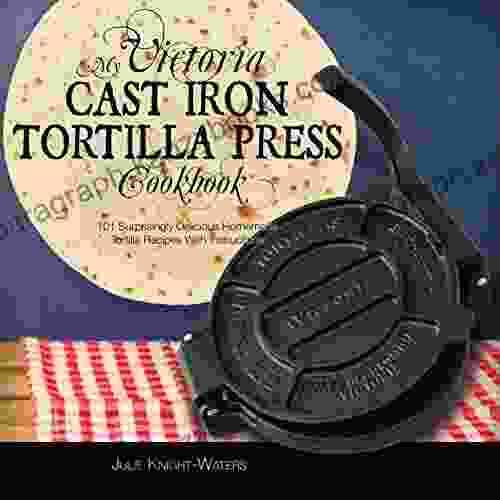 My Victoria Cast Iron Tortilla Press Cookbook: 101 Surprisingly Delicious Homemade Tortilla Recipes with Instructions (Victoria Cast Iron Tortilla Press Recipes 1)